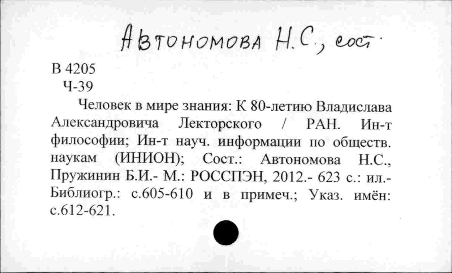 ﻿АЬтсМСМСвЛ Ц. С у	■
В 4205
4-39
Человек в мире знания: К 80-летию Владислава Александровича Лекторского / РАН. Ин-т философии; Ин-т науч, информации по обществ, наукам (ИНИОН); Сост.: Автономова Н.С., Пружинин Б.И.- М.: РОССПЭН, 2012,- 623 с.: ил,-Библиогр.: с.605-610 и в примеч.; Указ, имён: с.612-621.